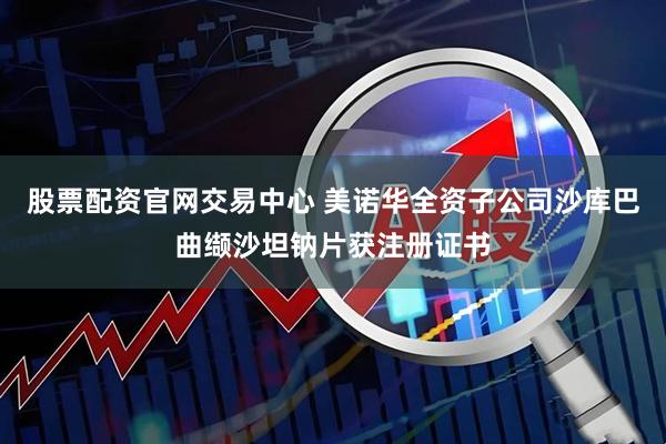 股票配资官网交易中心 美诺华全资子公司沙库巴曲缬沙坦钠片获注册证书