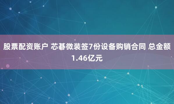 股票配资账户 芯碁微装签7份设备购销合同 总金额1.46亿元