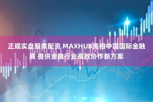 正规实盘股票配资 MAXHUB亮相中国国际金融展 提供金融行业高效协作新方案