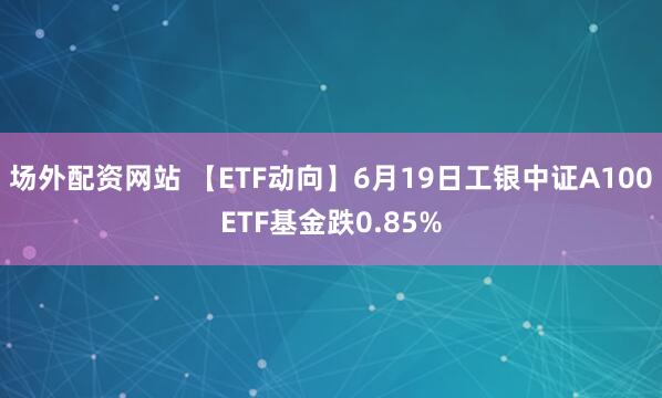 场外配资网站 【ETF动向】6月19日工银中证A100ETF基金跌0.85%