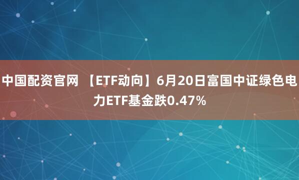 中国配资官网 【ETF动向】6月20日富国中证绿色电力ETF基金跌0.47%