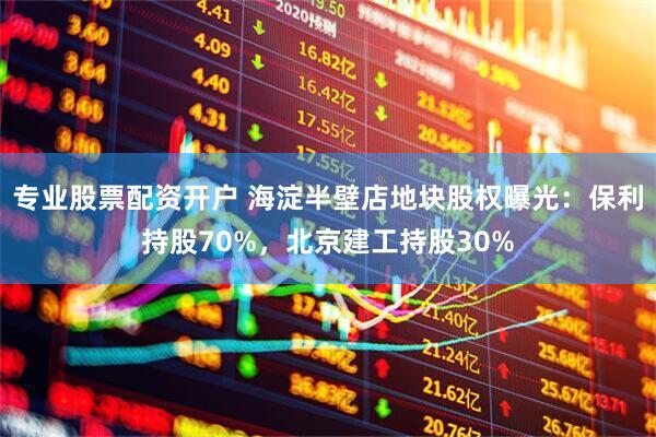 专业股票配资开户 海淀半壁店地块股权曝光：保利持股70%，北京建工持股30%
