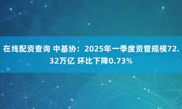 在线配资查询 中基协：2025年一季度资管规模72.32万亿 环比下降0.73%