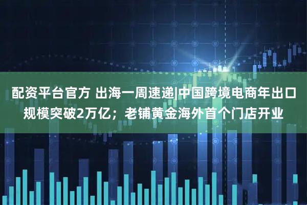 配资平台官方 出海一周速递|中国跨境电商年出口规模突破2万亿；老铺黄金海外首个门店开业