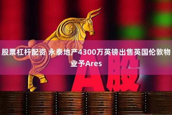 股票杠杆配资 永泰地产4300万英镑出售英国伦敦物业予Ares