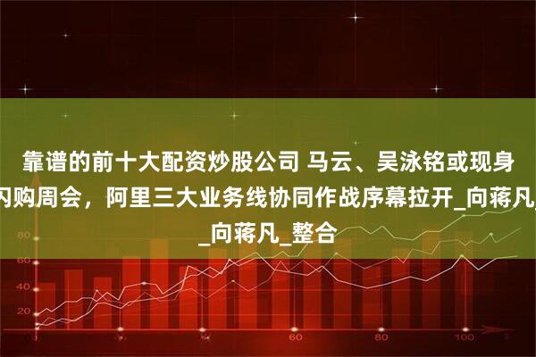 靠谱的前十大配资炒股公司 马云、吴泳铭或现身淘宝闪购周会，阿里三大业务线协同作战序幕拉开_向蒋凡_整合