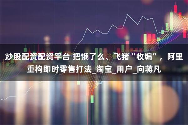 炒股配资配资平台 把饿了么、飞猪“收编”，阿里重构即时零售打法_淘宝_用户_向蒋凡