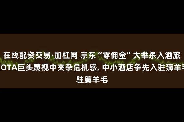 在线配资交易·加杠网 京东“零佣金”大举杀入酒旅: OTA巨头蔑视中夹杂危机感, 中小酒店争先入驻薅羊毛