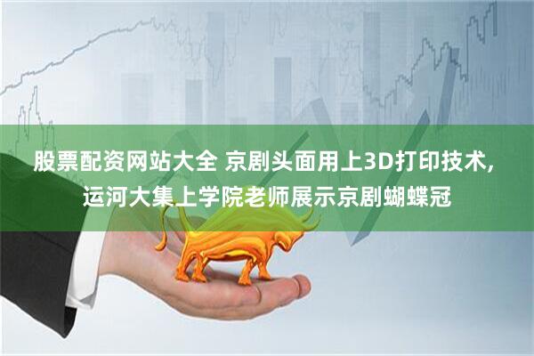 股票配资网站大全 京剧头面用上3D打印技术, 运河大集上学院老师展示京剧蝴蝶冠