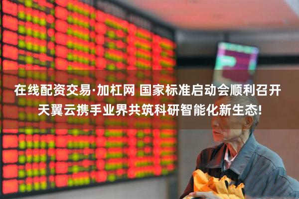 在线配资交易·加杠网 国家标准启动会顺利召开 天翼云携手业界共筑科研智能化新生态!