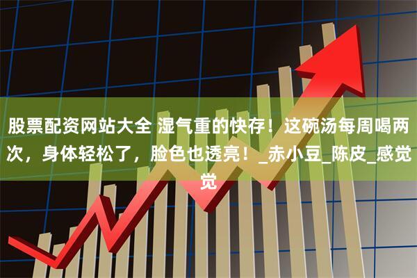 股票配资网站大全 湿气重的快存！这碗汤每周喝两次，身体轻松了，脸色也透亮！_赤小豆_陈皮_感觉