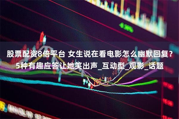 股票配资8倍平台 女生说在看电影怎么幽默回复？5种有趣应答让她笑出声_互动型_观影_话题