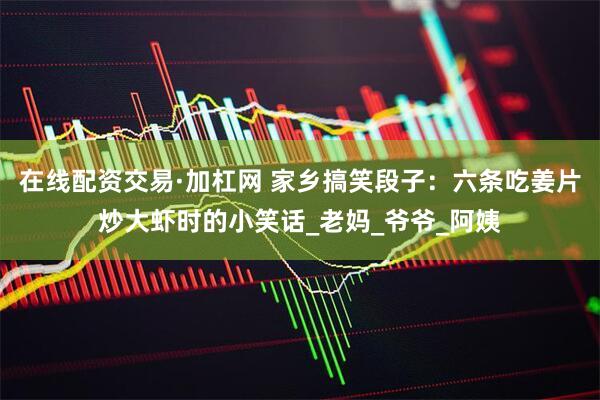 在线配资交易·加杠网 家乡搞笑段子：六条吃姜片炒大虾时的小笑话_老妈_爷爷_阿姨