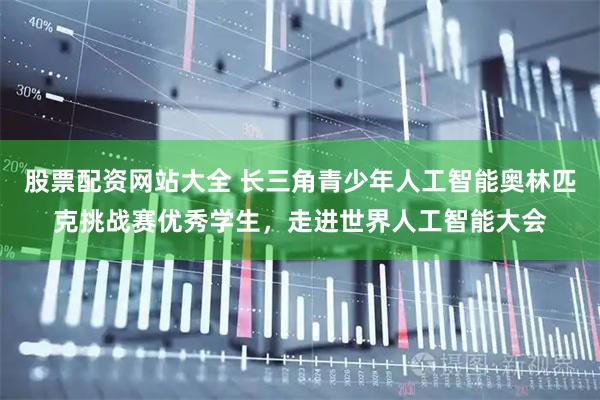 股票配资网站大全 长三角青少年人工智能奥林匹克挑战赛优秀学生，走进世界人工智能大会