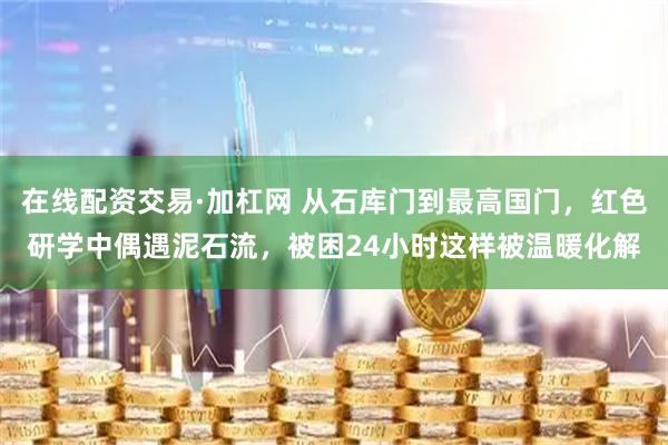 在线配资交易·加杠网 从石库门到最高国门，红色研学中偶遇泥石流，被困24小时这样被温暖化解