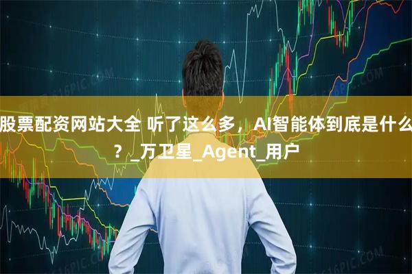 股票配资网站大全 听了这么多，AI智能体到底是什么？_万卫星_Agent_用户