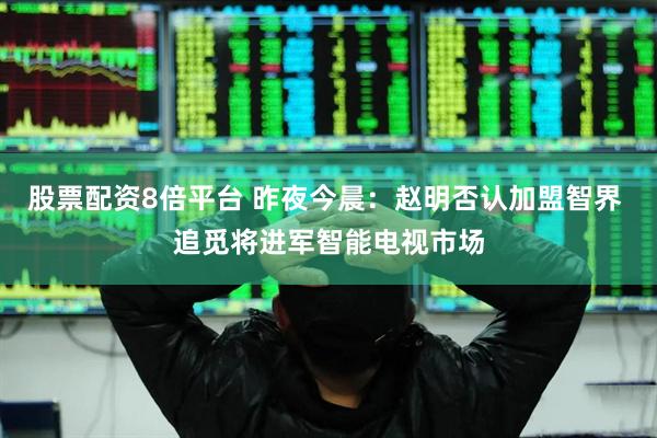 股票配资8倍平台 昨夜今晨：赵明否认加盟智界 追觅将进军智能电视市场