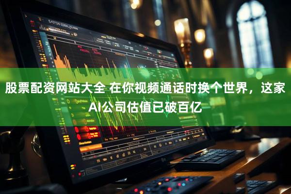 股票配资网站大全 在你视频通话时换个世界，这家AI公司估值已破百亿