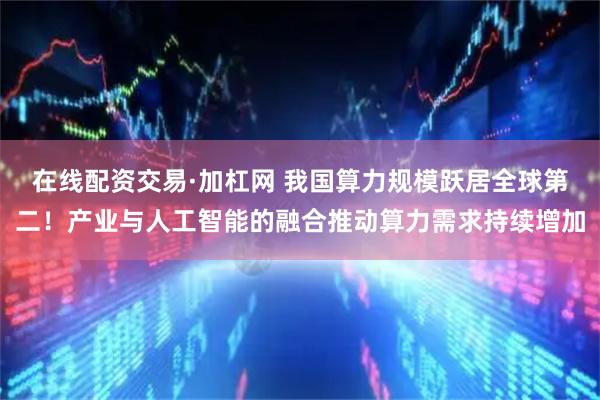 在线配资交易·加杠网 我国算力规模跃居全球第二！产业与人工智能的融合推动算力需求持续增加