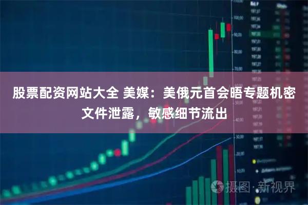 股票配资网站大全 美媒：美俄元首会晤专题机密文件泄露，敏感细节流出