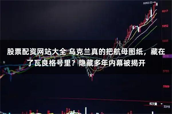 股票配资网站大全 乌克兰真的把航母图纸，藏在了瓦良格号里？隐藏多年内幕被揭开