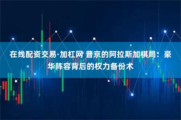 在线配资交易·加杠网 普京的阿拉斯加棋局：豪华阵容背后的权力备份术