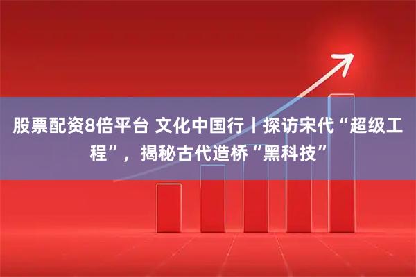 股票配资8倍平台 文化中国行丨探访宋代“超级工程”，揭秘古代造桥“黑科技”