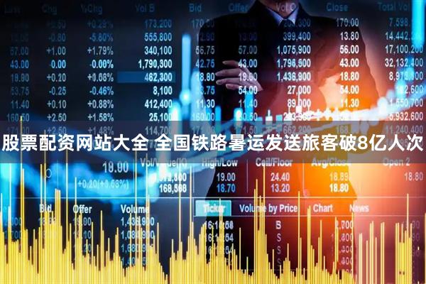 股票配资网站大全 全国铁路暑运发送旅客破8亿人次