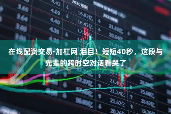 在线配资交易·加杠网 泪目！短短40秒，这段与先辈的跨时空对话看哭了