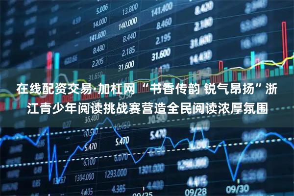 在线配资交易·加杠网 “书香传韵 锐气昂扬”浙江青少年阅读挑战赛营造全民阅读浓厚氛围