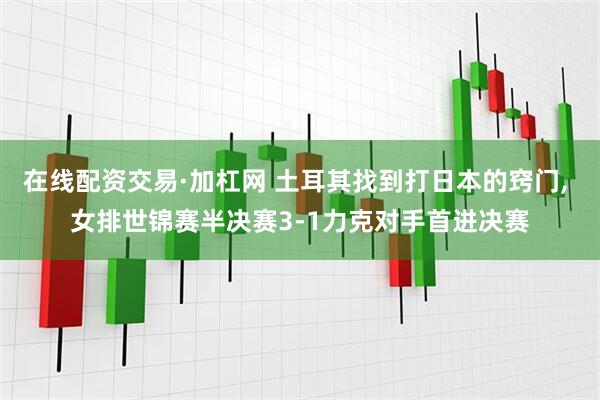 在线配资交易·加杠网 土耳其找到打日本的窍门, 女排世锦赛半决赛3-1力克对手首进决赛