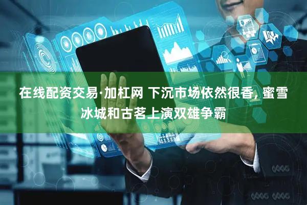 在线配资交易·加杠网 下沉市场依然很香, 蜜雪冰城和古茗上演双雄争霸