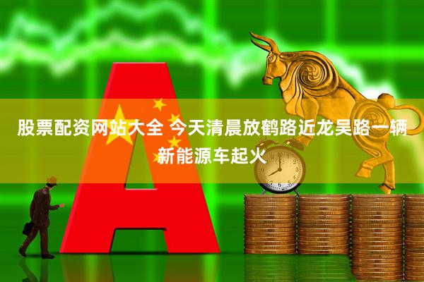 股票配资网站大全 今天清晨放鹤路近龙吴路一辆新能源车起火