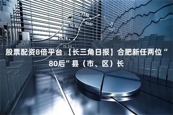 股票配资8倍平台 【长三角日报】合肥新任两位“80后”县（市、区）长