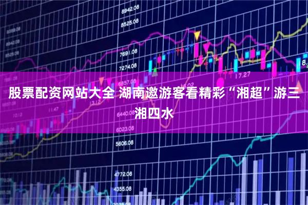 股票配资网站大全 湖南邀游客看精彩“湘超”游三湘四水
