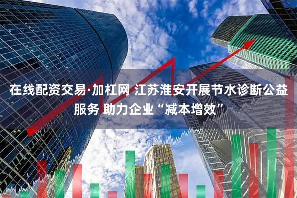 在线配资交易·加杠网 江苏淮安开展节水诊断公益服务 助力企业“减本增效”