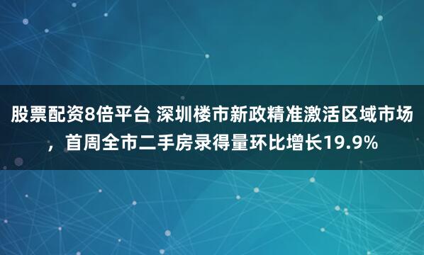 股票配资8倍平台 深圳楼市新政精准激活区域市场，首周全市二手房录得量环比增长19.9%