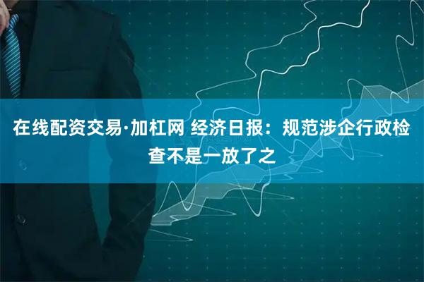 在线配资交易·加杠网 经济日报：规范涉企行政检查不是一放了之