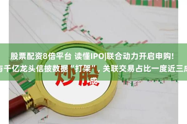 股票配资8倍平台 读懂IPO|联合动力开启申购! 与千亿龙头信披数据“打架”, 关联交易占比一度近三成