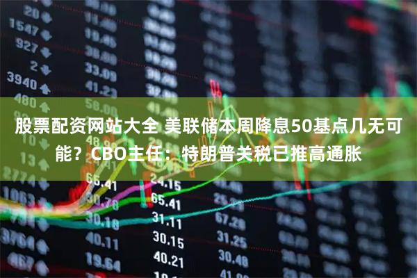 股票配资网站大全 美联储本周降息50基点几无可能？CBO主任：特朗普关税已推高通胀