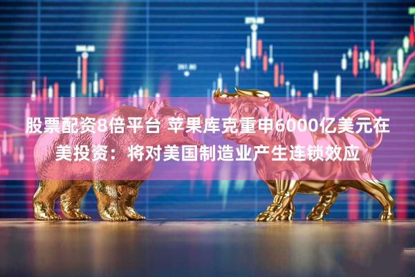 股票配资8倍平台 苹果库克重申6000亿美元在美投资：将对美国制造业产生连锁效应