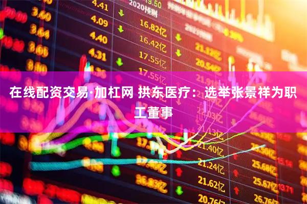 在线配资交易·加杠网 拱东医疗：选举张景祥为职工董事