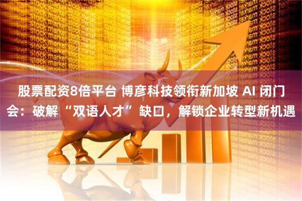 股票配资8倍平台 博彦科技领衔新加坡 AI 闭门会：破解 “双语人才” 缺口，解锁企业转型新机遇