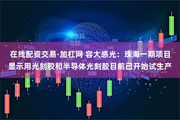 在线配资交易·加杠网 容大感光：珠海一期项目显示用光刻胶和半导体光刻胶目前已开始试生产