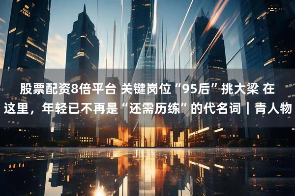 股票配资8倍平台 关键岗位“95后”挑大梁 在这里，年轻已不再是“还需历练”的代名词｜青人物