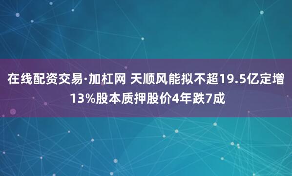 在线配资交易·加杠网 天顺风能拟不超19.5亿定增 13%股本质押股价4年跌7成