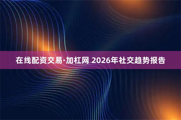 在线配资交易·加杠网 2026年社交趋势报告