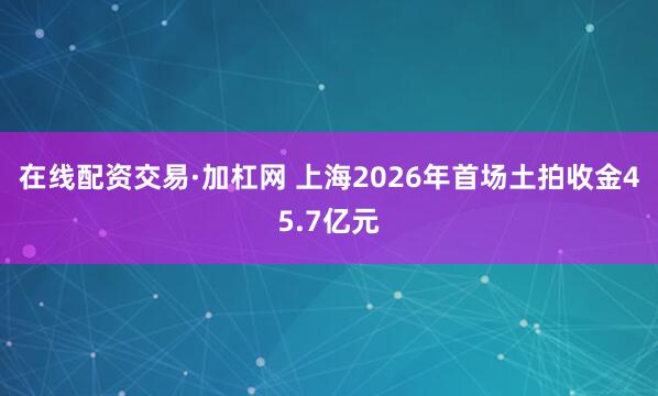 在线配资交易·加杠网 上海2026年首场土拍收金45.7亿元